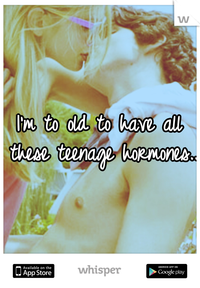 I'm to old to have all these teenage hormones..