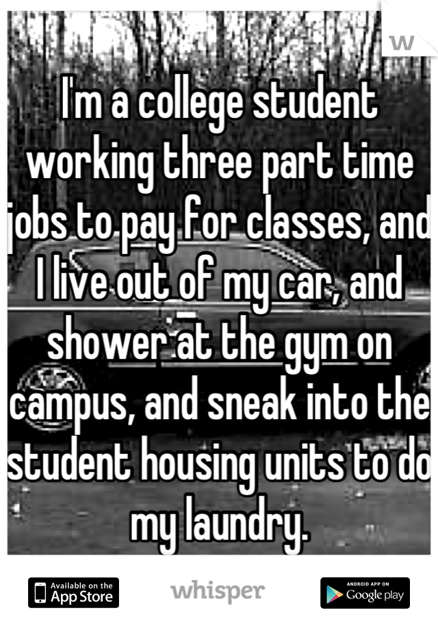 I'm a college student working three part time jobs to pay for classes, and I live out of my car, and shower at the gym on campus, and sneak into the student housing units to do my laundry.