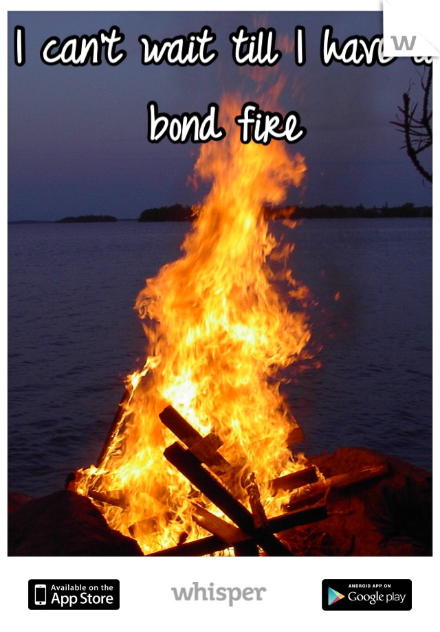 I can't wait till I have a bond fire 

