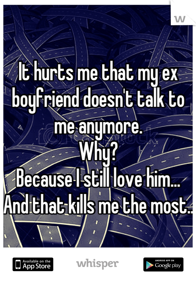 It hurts me that my ex boyfriend doesn't talk to me anymore. 
Why? 
Because I still love him...
And that kills me the most..