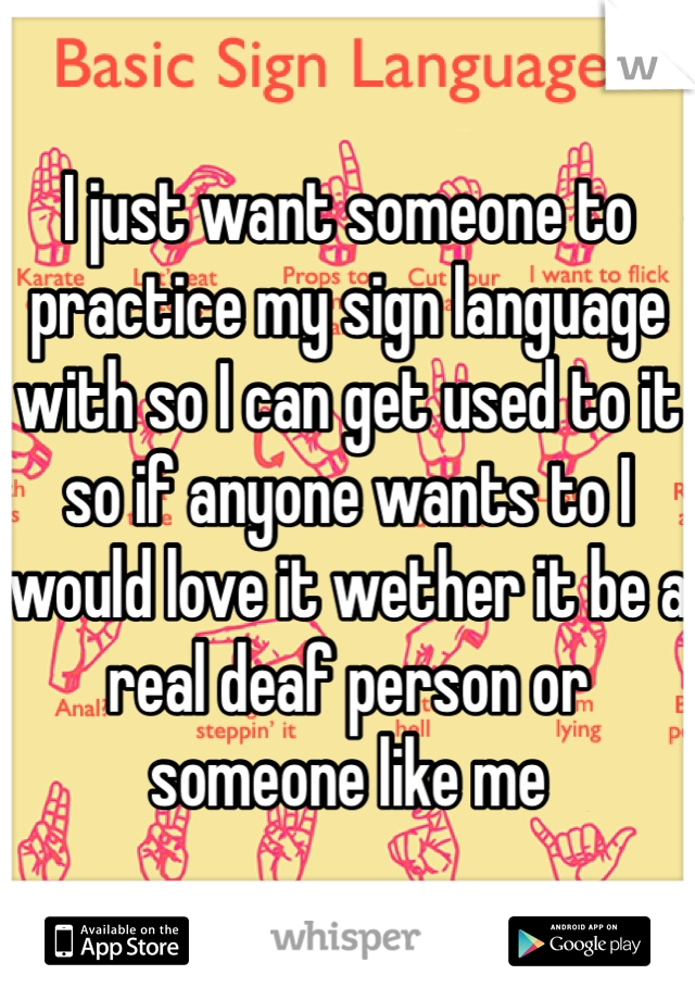 I just want someone to practice my sign language with so I can get used to it so if anyone wants to I would love it wether it be a real deaf person or someone like me