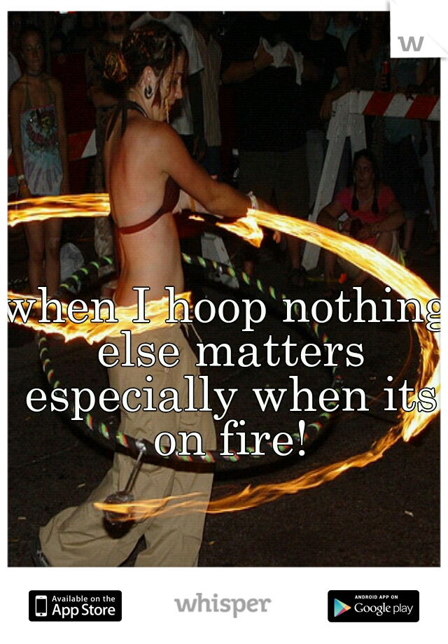 when I hoop nothing else matters especially when its on fire!