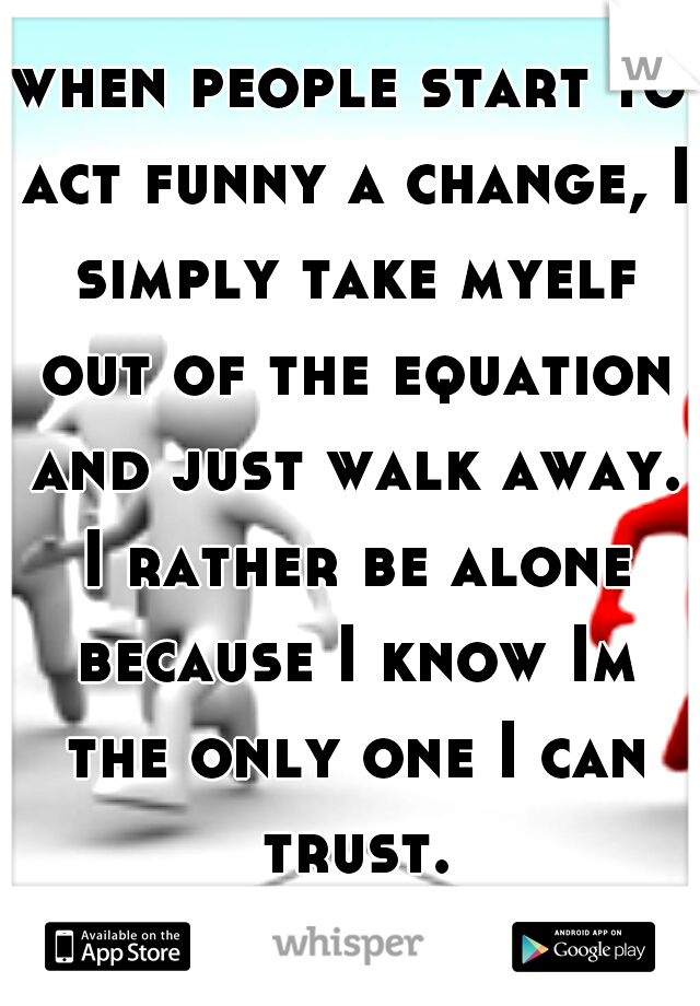 when people start to act funny a change, I simply take myelf out of the equation and just walk away. I rather be alone because I know Im the only one I can trust.