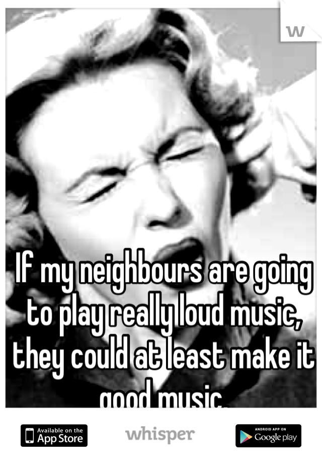 If my neighbours are going to play really loud music, they could at least make it good music.
