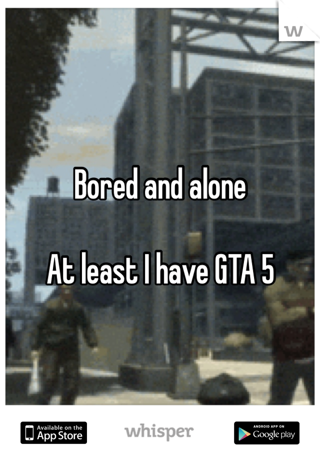 Bored and alone 

At least I have GTA 5 