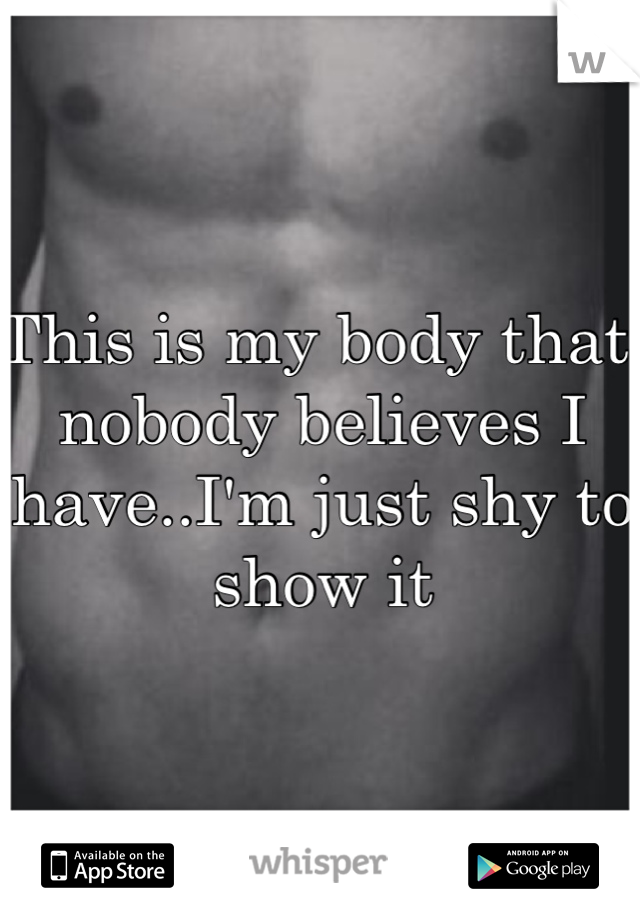This is my body that nobody believes I have..I'm just shy to show it 