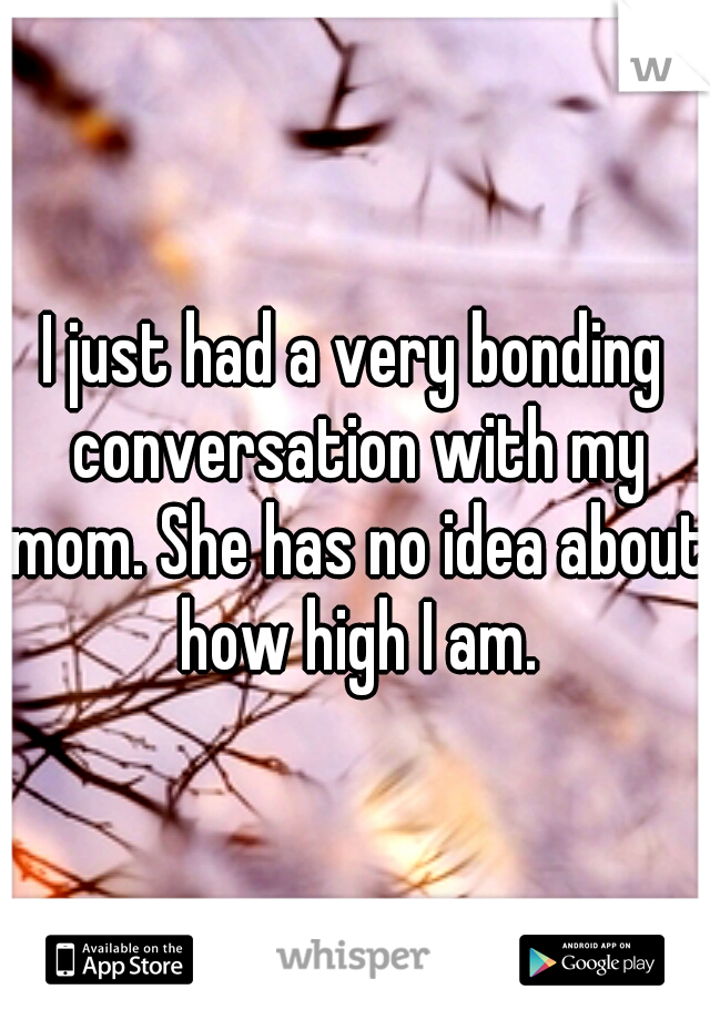 I just had a very bonding conversation with my mom. She has no idea about how high I am.