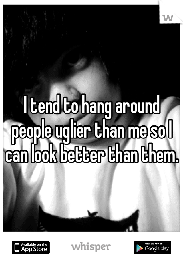 I tend to hang around people uglier than me so I can look better than them.