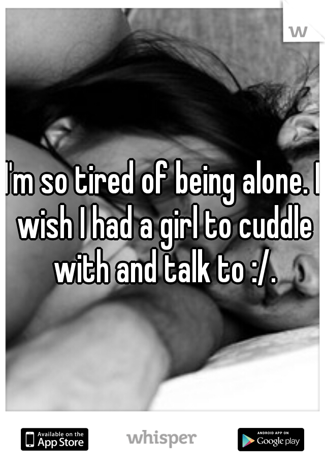I'm so tired of being alone. I wish I had a girl to cuddle with and talk to :/.