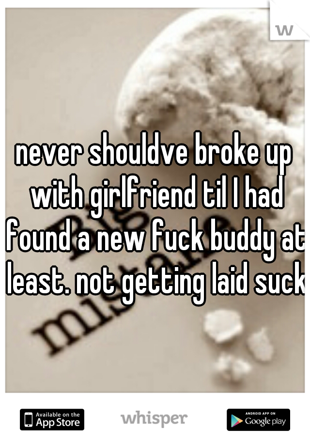 never shouldve broke up with girlfriend til I had found a new fuck buddy at least. not getting laid sucks