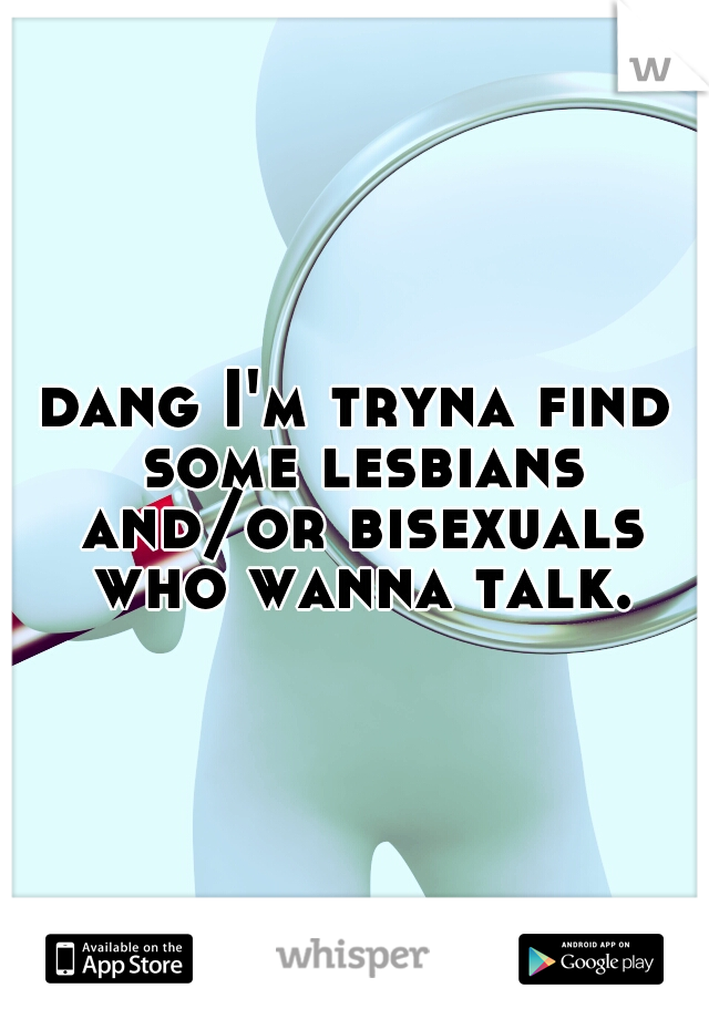 dang I'm tryna find some lesbians and/or bisexuals who wanna talk.