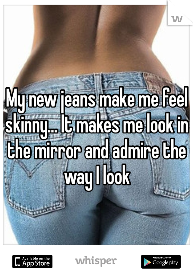My new jeans make me feel skinny... It makes me look in the mirror and admire the way I look