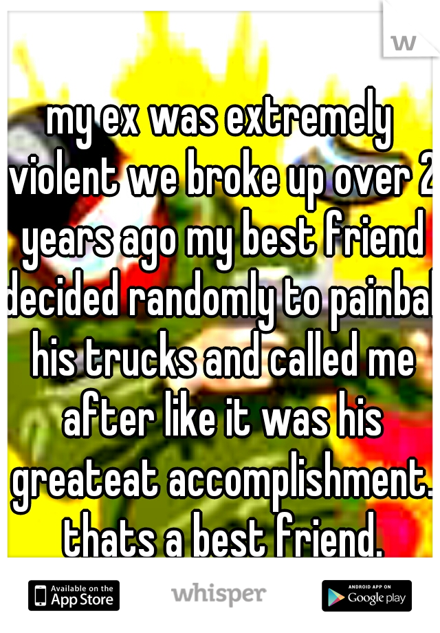 my ex was extremely violent we broke up over 2 years ago my best friend decided randomly to painball his trucks and called me after like it was his greateat accomplishment. thats a best friend.