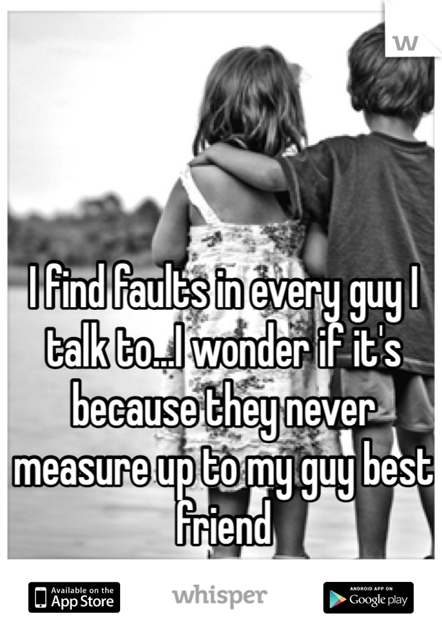 I find faults in every guy I talk to...I wonder if it's because they never measure up to my guy best friend