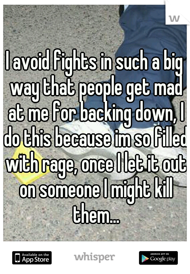 I avoid fights in such a big way that people get mad at me for backing down, I do this because im so filled with rage, once I let it out on someone I might kill them...