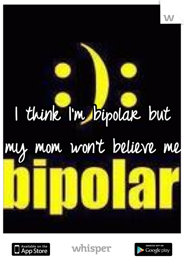 I think I'm bipolar but my mom won't believe me 