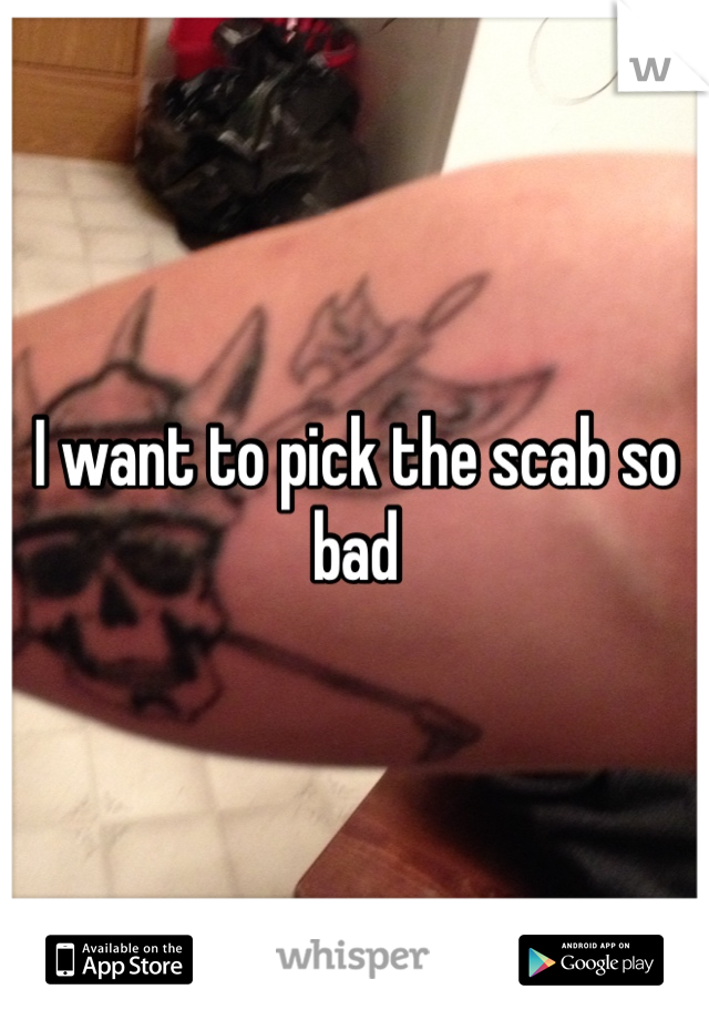 I want to pick the scab so bad 