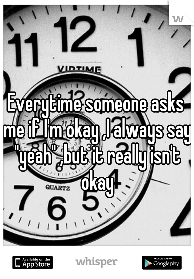 Everytime someone asks me if I'm okay ,I always say "yeah" ,but it really isn't okay