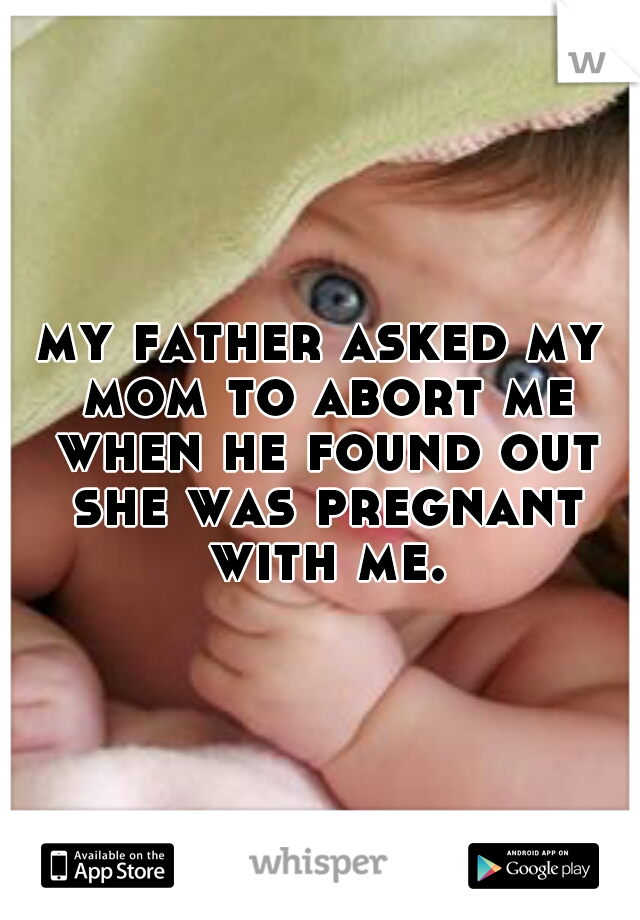 my father asked my mom to abort me when he found out she was pregnant with me.