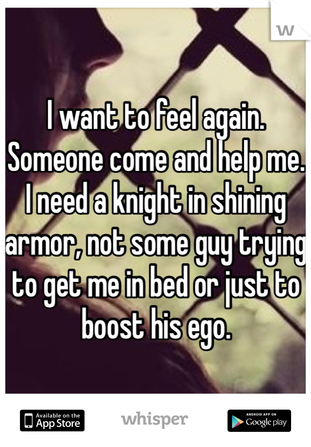 I want to feel again. Someone come and help me. I need a knight in shining armor, not some guy trying to get me in bed or just to boost his ego. 