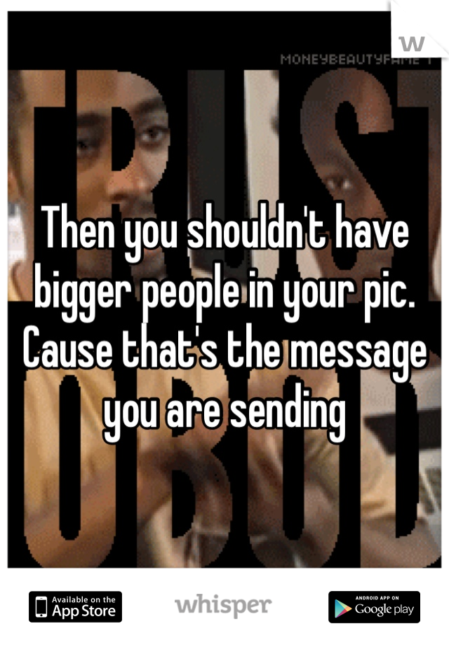 Then you shouldn't have bigger people in your pic. Cause that's the message you are sending 