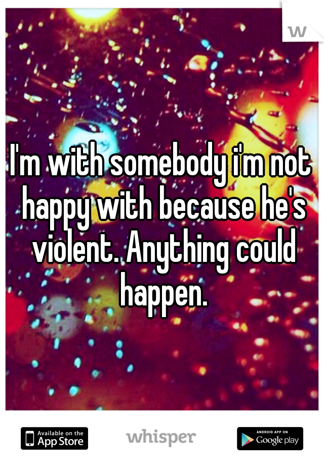 I'm with somebody i'm not happy with because he's violent. Anything could happen.