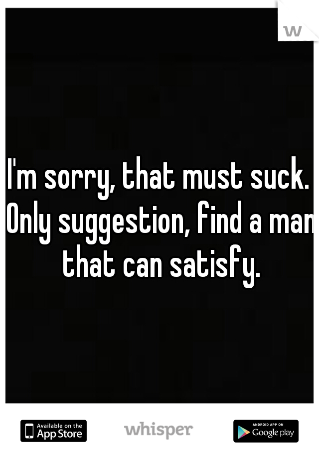 I'm sorry, that must suck. Only suggestion, find a man that can satisfy.