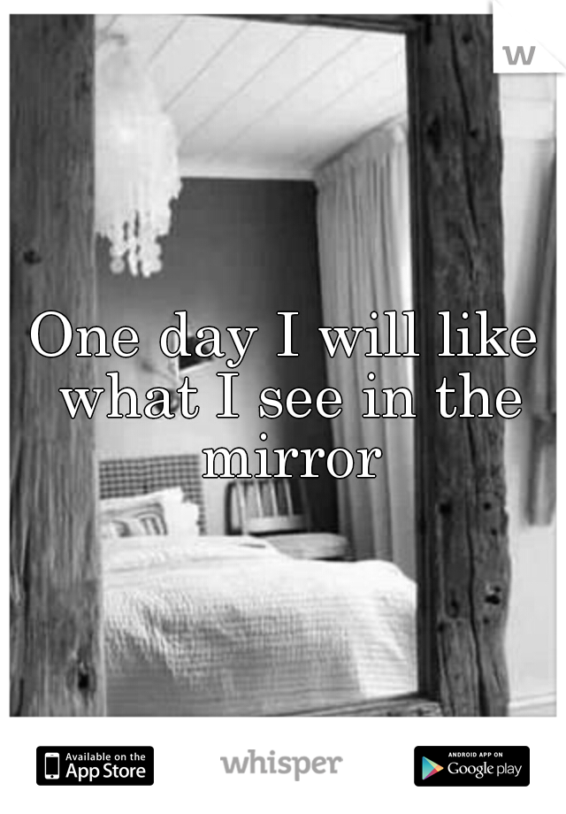 One day I will like what I see in the mirror