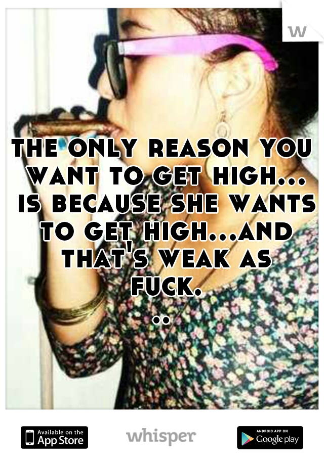 the only reason you want to get high... is because she wants to get high...and that's weak as fuck...