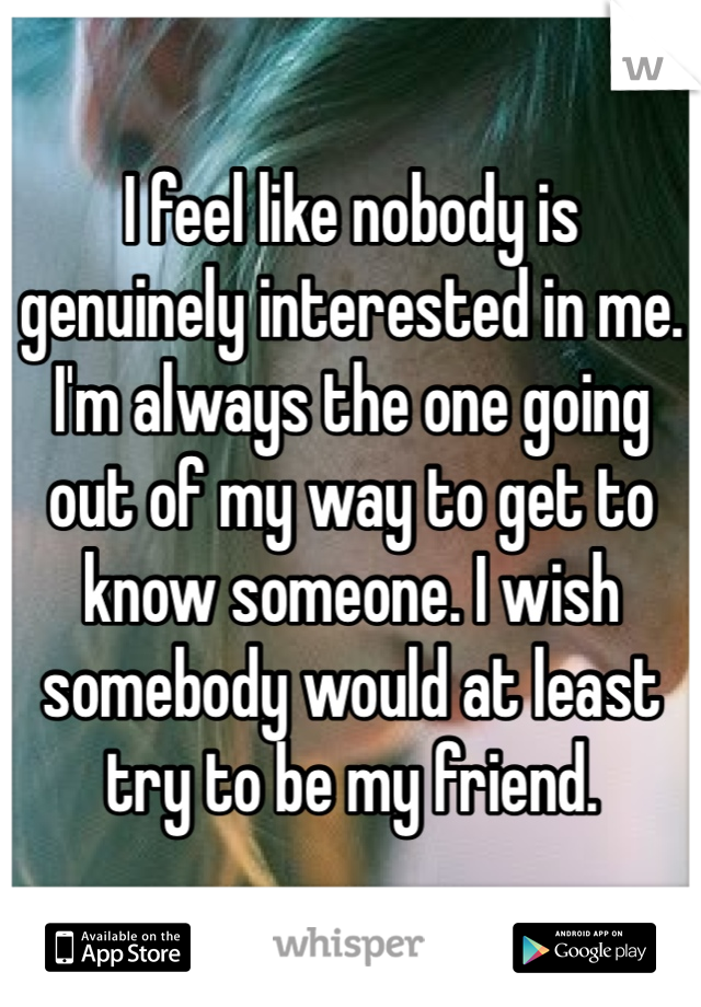 I feel like nobody is genuinely interested in me. I'm always the one going out of my way to get to know someone. I wish somebody would at least try to be my friend. 