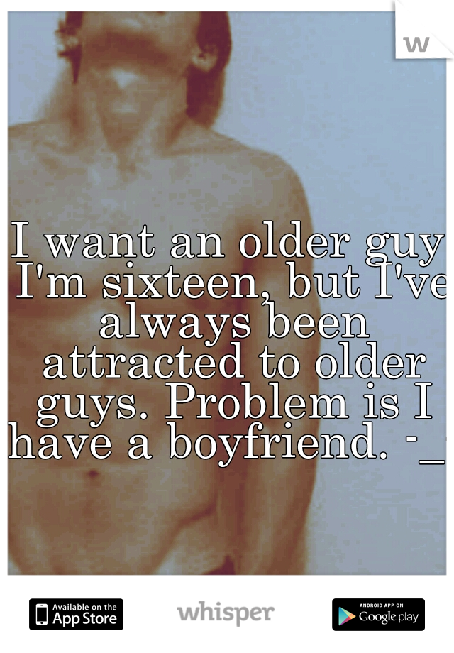 I want an older guy I'm sixteen, but I've always been attracted to older guys. Problem is I have a boyfriend. -_-