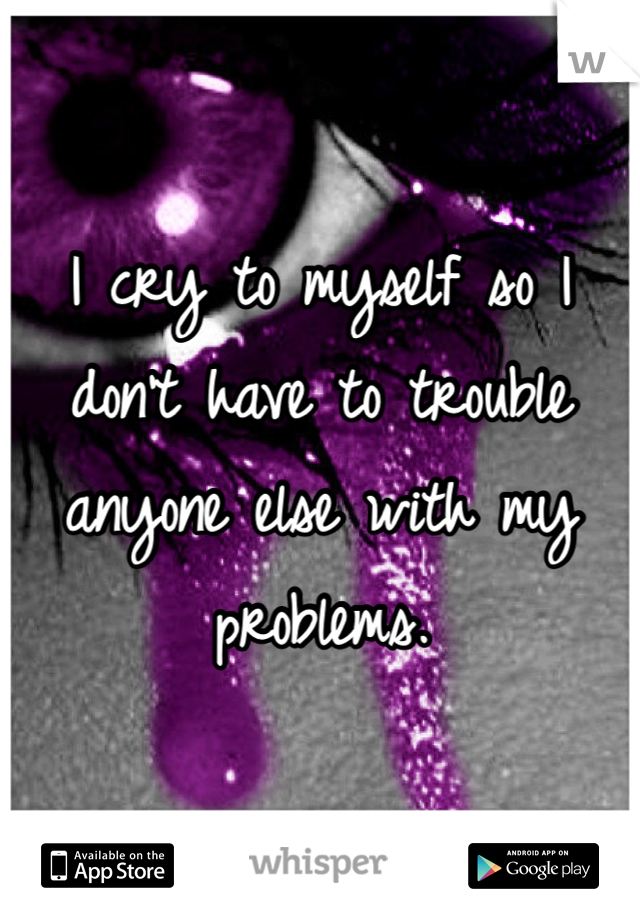 I cry to myself so I don't have to trouble anyone else with my problems. 
