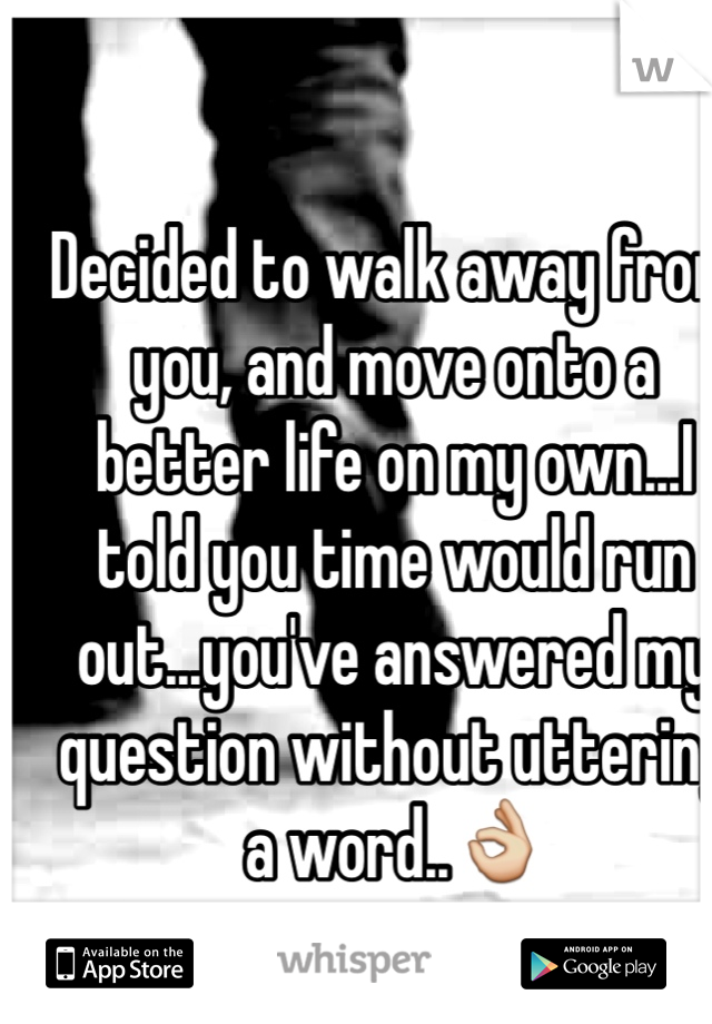 Decided to walk away from you, and move onto a better life on my own...I told you time would run out...you've answered my question without uttering a word..👌