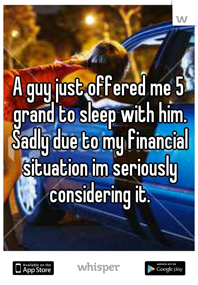 A guy just offered me 5 grand to sleep with him. Sadly due to my financial situation im seriously considering it.