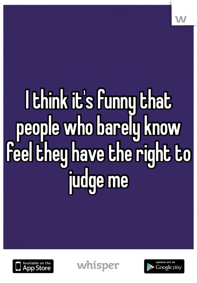 I think it's funny that people who barely know feel they have the right to judge me 