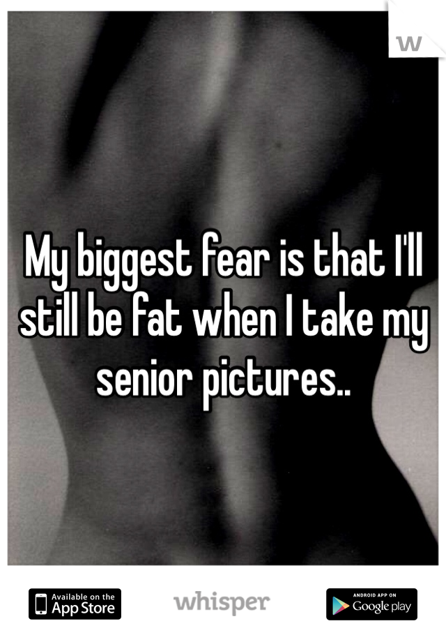 My biggest fear is that I'll still be fat when I take my senior pictures.. 