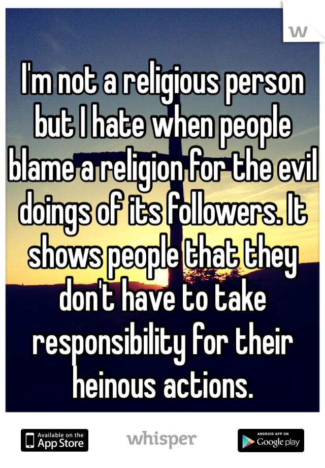 I'm not a religious person but I hate when people blame a religion for the evil doings of its followers. It shows people that they don't have to take responsibility for their heinous actions. 