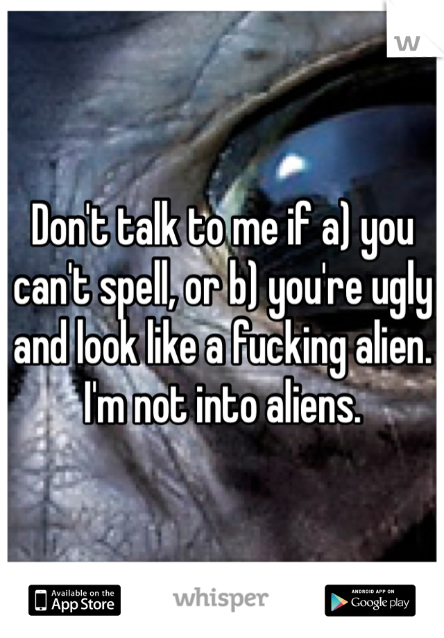 Don't talk to me if a) you can't spell, or b) you're ugly and look like a fucking alien. I'm not into aliens. 