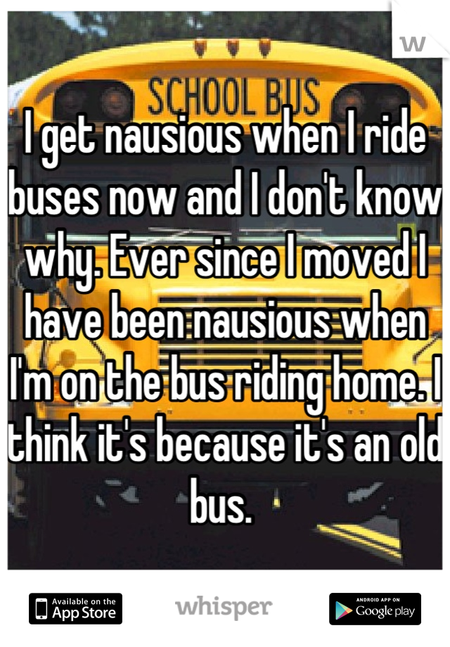I get nausious when I ride buses now and I don't know why. Ever since I moved I have been nausious when I'm on the bus riding home. I think it's because it's an old bus. 