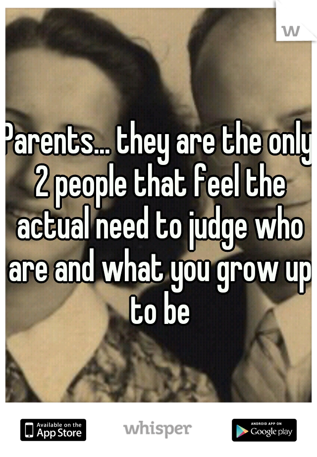 Parents... they are the only 2 people that feel the actual need to judge who are and what you grow up to be