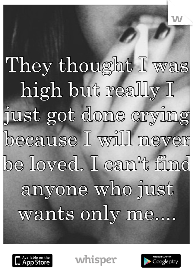 They thought I was high but really I just got done crying because I will never be loved. I can't find anyone who just wants only me....