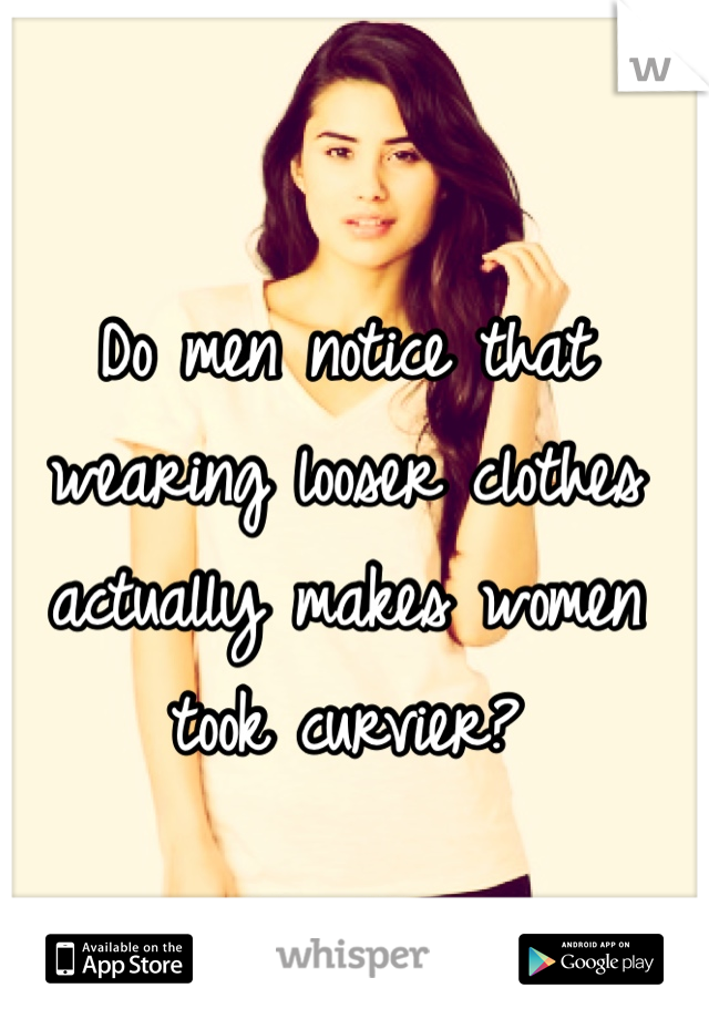 Do men notice that wearing looser clothes actually makes women took curvier? 