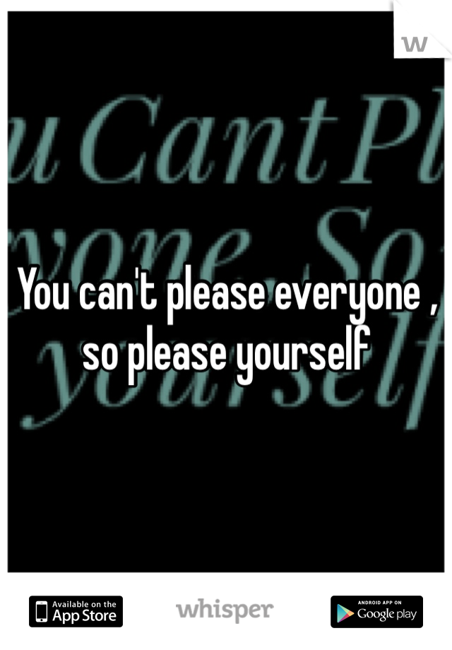 You can't please everyone , so please yourself 