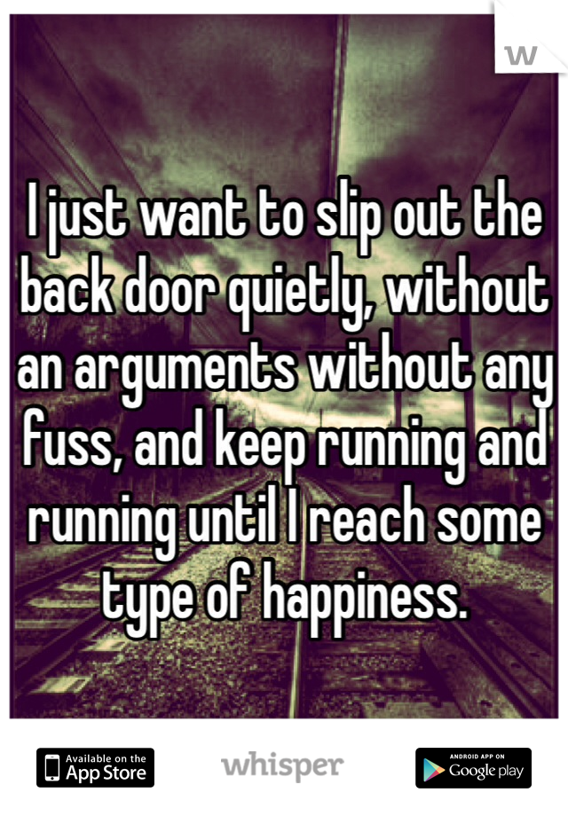 I just want to slip out the back door quietly, without an arguments without any fuss, and keep running and running until I reach some type of happiness. 