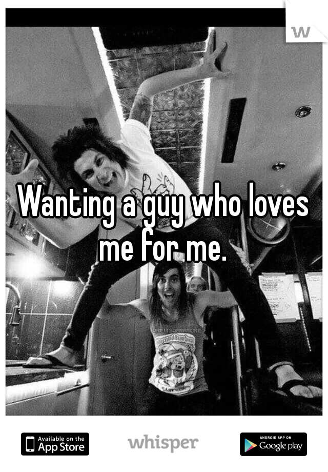 Wanting a guy who loves me for me. 
