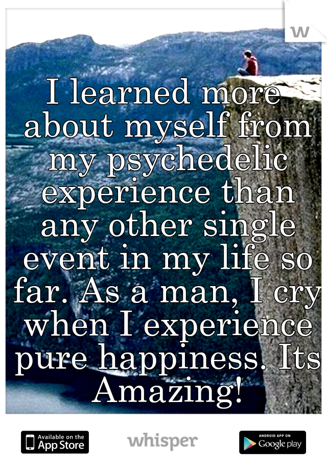 I learned more about myself from my psychedelic experience than any other single event in my life so far. As a man, I cry when I experience pure happiness. Its Amazing!