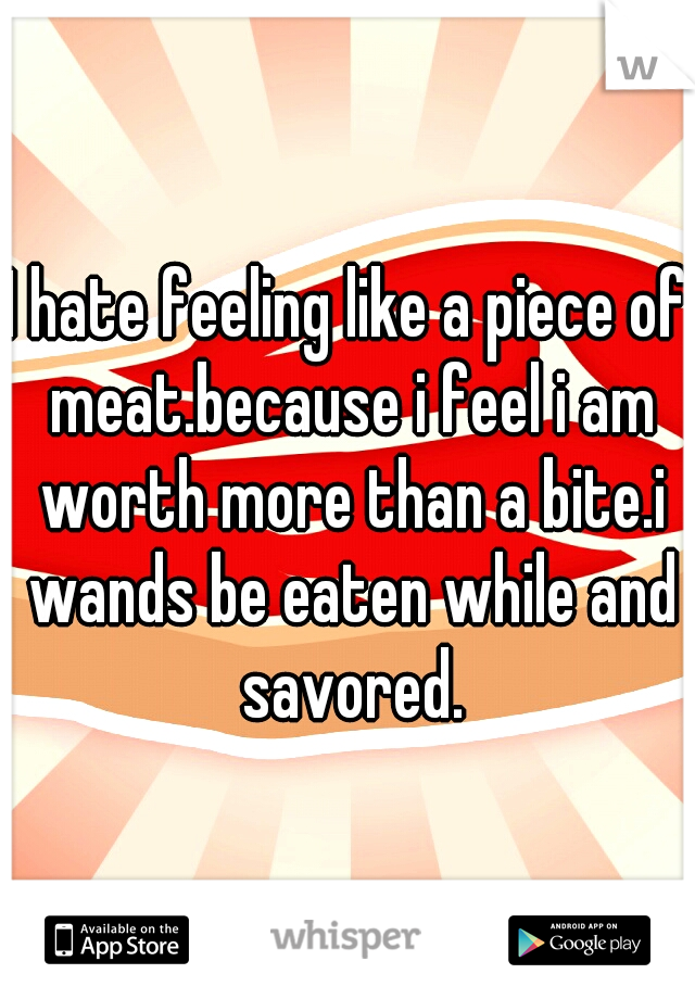 I hate feeling like a piece of meat.because i feel i am worth more than a bite.i wands be eaten while and savored.