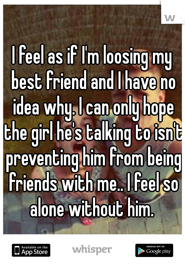 I feel as if I'm loosing my best friend and I have no idea why. I can only hope the girl he's talking to isn't preventing him from being friends with me.. I feel so alone without him. 