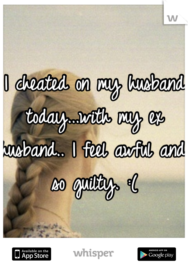 I cheated on my husband today...with my ex husband.. I feel awful and so guilty. :( 