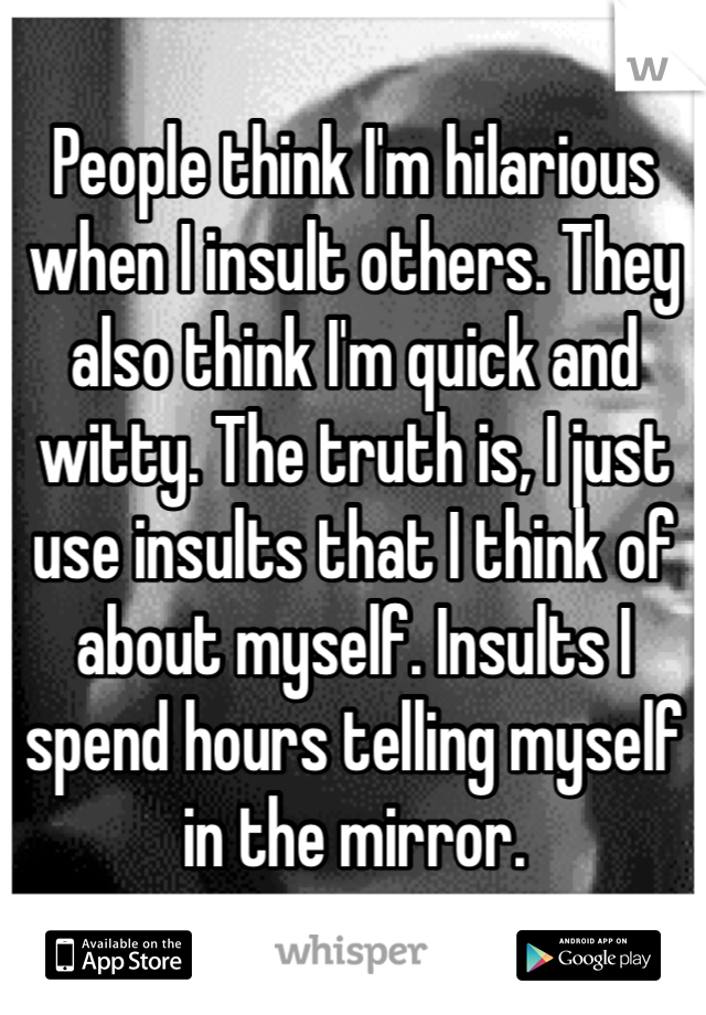 People think I'm hilarious when I insult others. They also think I'm quick and witty. The truth is, I just use insults that I think of about myself. Insults I spend hours telling myself in the mirror. 